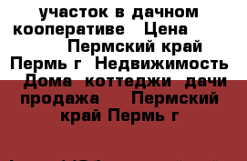 участок в дачном кооперативе › Цена ­ 700 000 - Пермский край, Пермь г. Недвижимость » Дома, коттеджи, дачи продажа   . Пермский край,Пермь г.